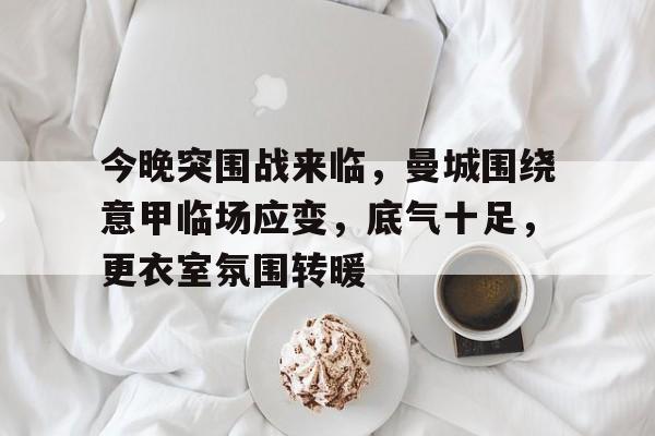 关于今晚突围战来临，曼城围绕意甲临场应变，底气十足，更衣室氛围转暖的信息