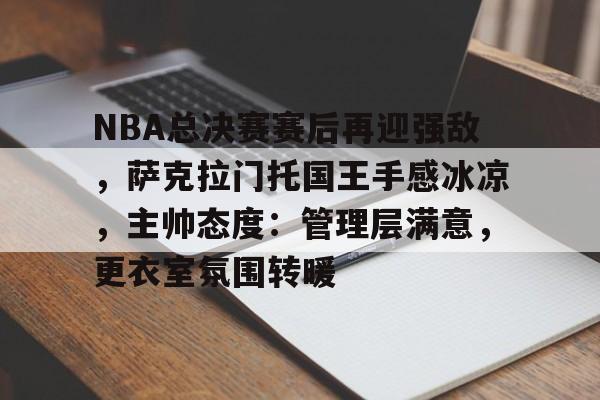 NBA总决赛赛后再迎强敌，萨克拉门托国王手感冰凉，主帅态度：管理层满意，更衣室氛围转暖的简单介绍