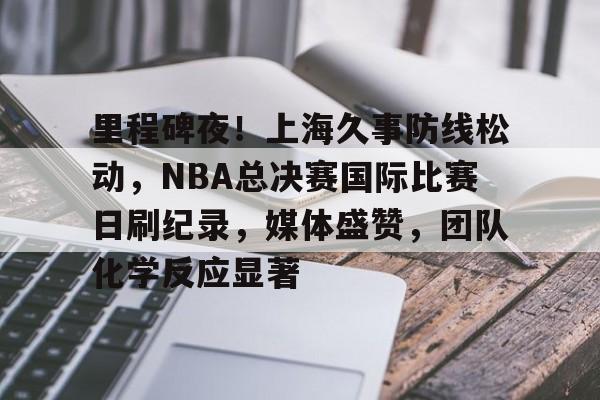 里程碑夜！上海久事防线松动，NBA总决赛国际比赛日刷纪录，媒体盛赞，团队化学反应显著的简单介绍